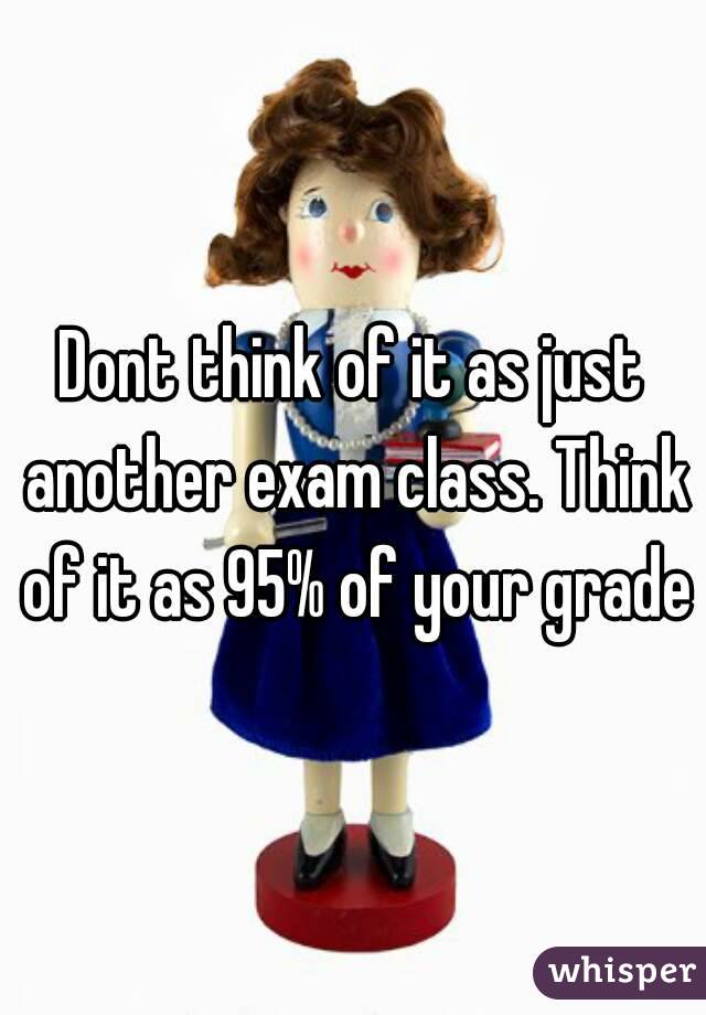 Dont think of it as just another exam class. Think of it as 95% of your grade