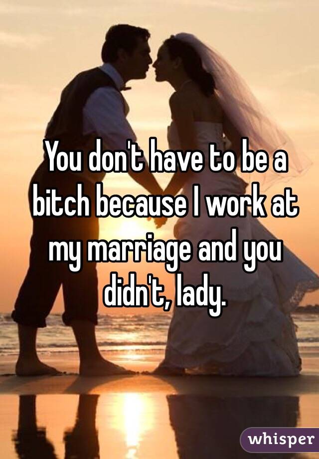 You don't have to be a bitch because I work at my marriage and you didn't, lady. 