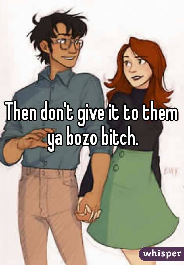 Then don't give it to them ya bozo bitch.