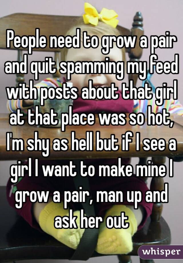 People need to grow a pair and quit spamming my feed with posts about that girl at that place was so hot, I'm shy as hell but if I see a girl I want to make mine I grow a pair, man up and ask her out