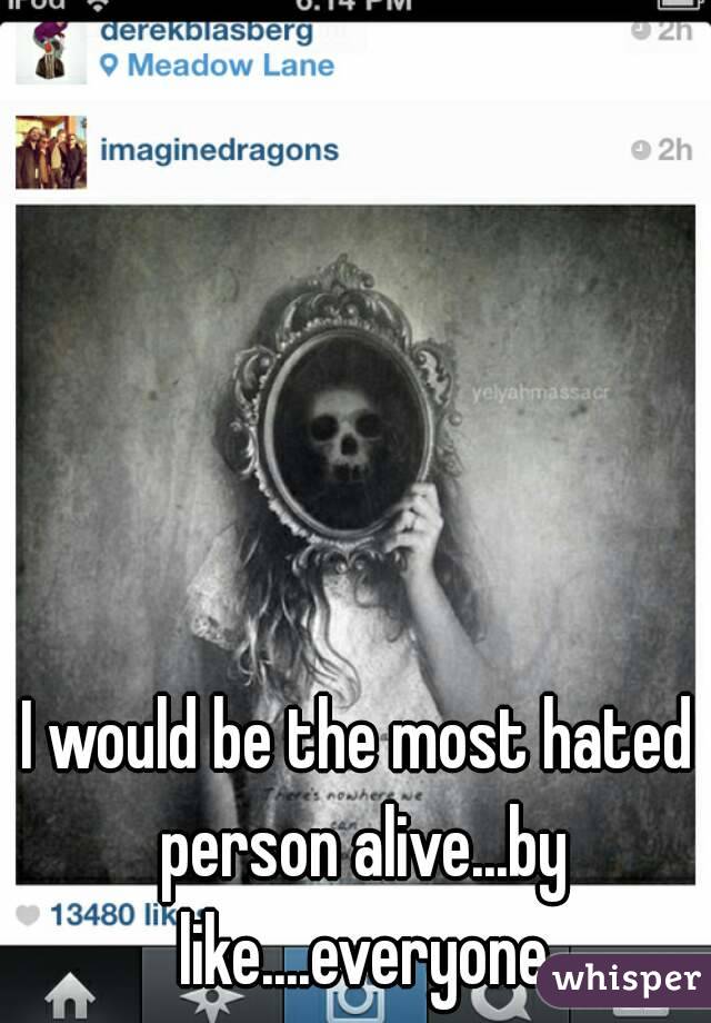 I would be the most hated person alive...by like....everyone