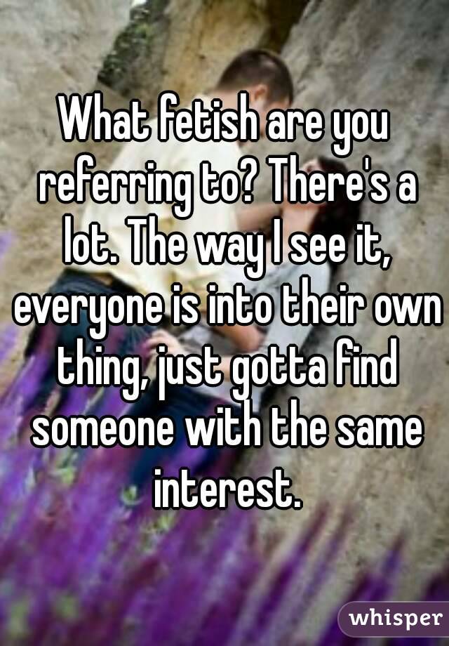 What fetish are you referring to? There's a lot. The way I see it, everyone is into their own thing, just gotta find someone with the same interest.