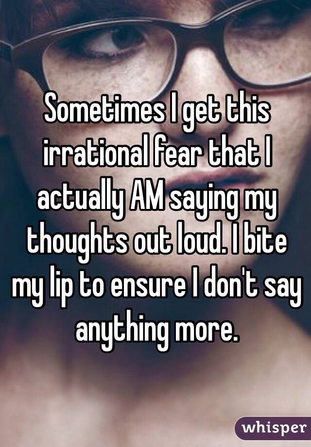 Sometimes I get this irrational fear that I actually AM saying my thoughts out loud. I bite my lip to ensure I don't say anything more. 