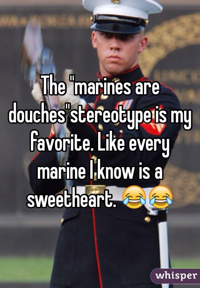 The "marines are douches"stereotype is my favorite. Like every marine I know is a sweetheart. 😂😂