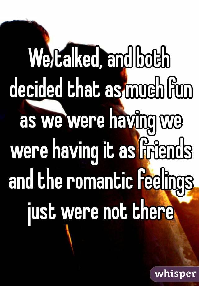 We talked, and both decided that as much fun as we were having we were having it as friends and the romantic feelings just were not there