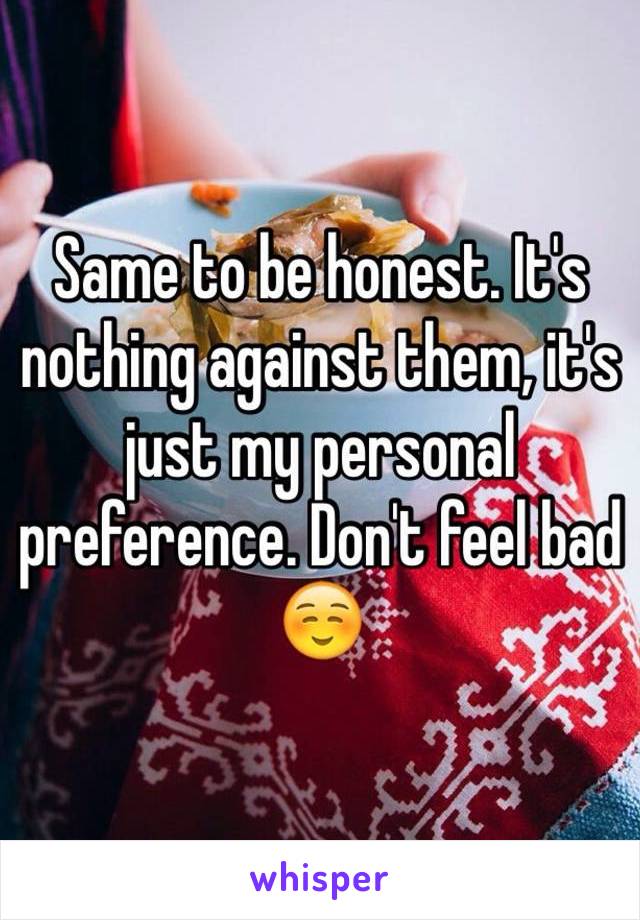 Same to be honest. It's nothing against them, it's just my personal preference. Don't feel bad ☺️