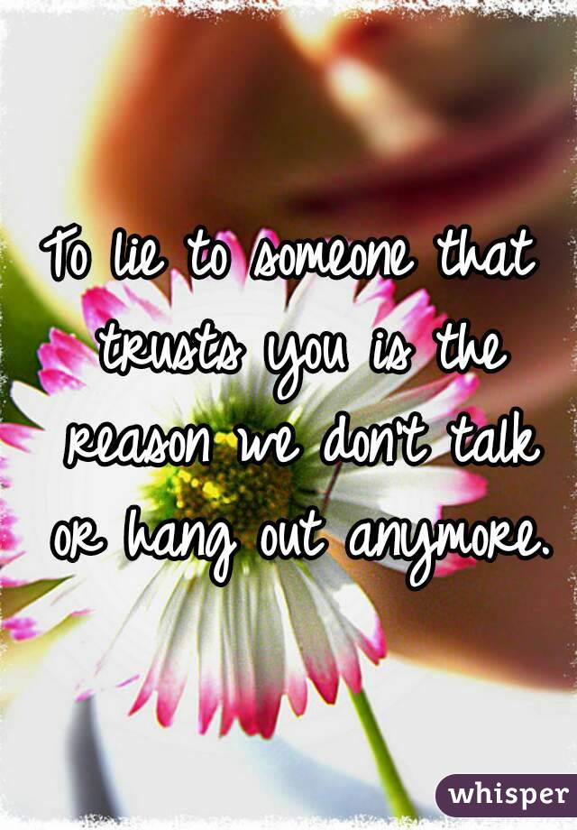 To lie to someone that trusts you is the reason we don't talk or hang out anymore.