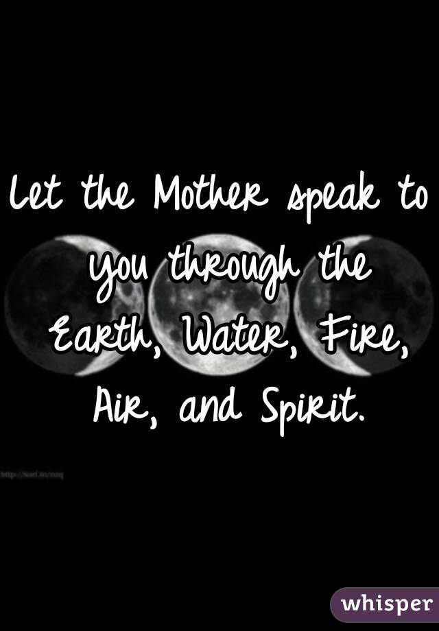 Let the Mother speak to you through the Earth, Water, Fire, Air, and Spirit.