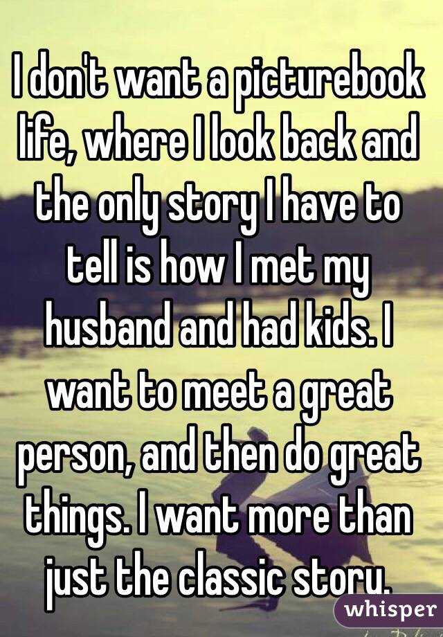 I don't want a picturebook life, where I look back and the only story I have to tell is how I met my husband and had kids. I want to meet a great person, and then do great things. I want more than just the classic story. 