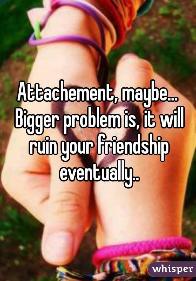 Attachement, maybe... Bigger problem is, it will ruin your friendship eventually..