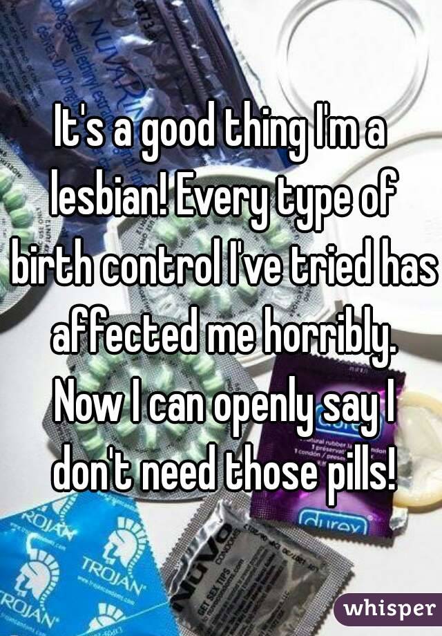 It's a good thing I'm a lesbian! Every type of birth control I've tried has affected me horribly. Now I can openly say I don't need those pills!