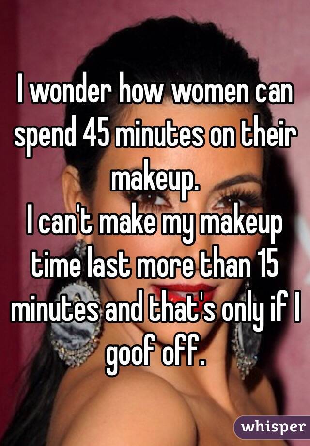 I wonder how women can spend 45 minutes on their makeup.
I can't make my makeup time last more than 15 minutes and that's only if I goof off.