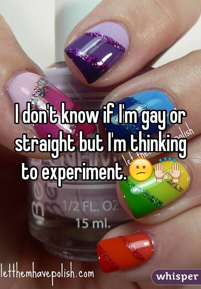 I don't know if I'm gay or straight but I'm thinking to experiment.😕🙌