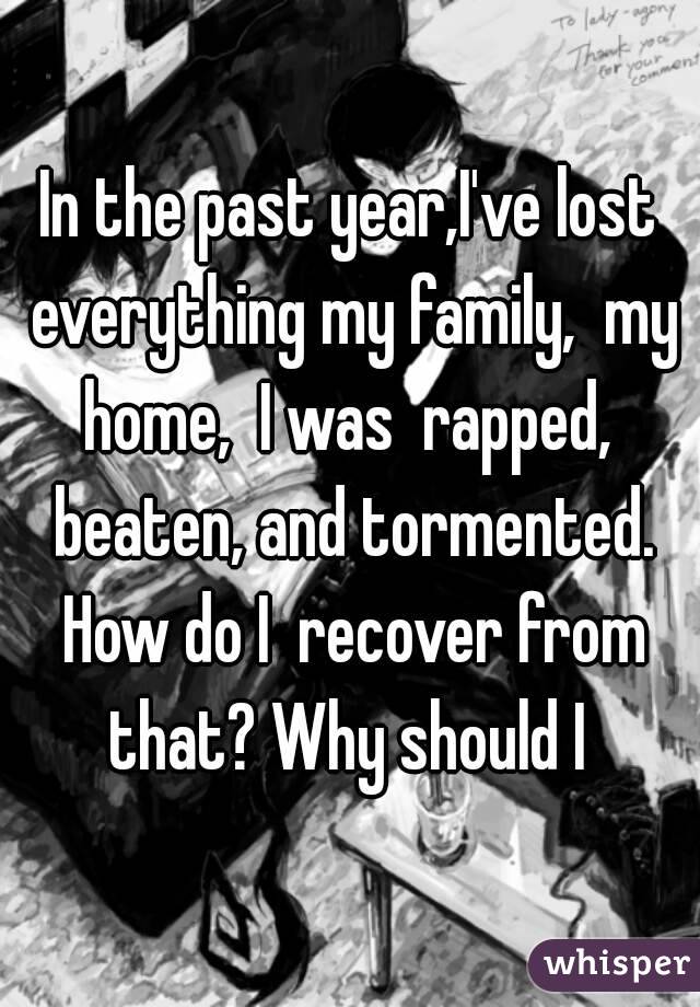 In the past year,I've lost everything my family,  my home,  I was  rapped,  beaten, and tormented. How do I  recover from that? Why should I 