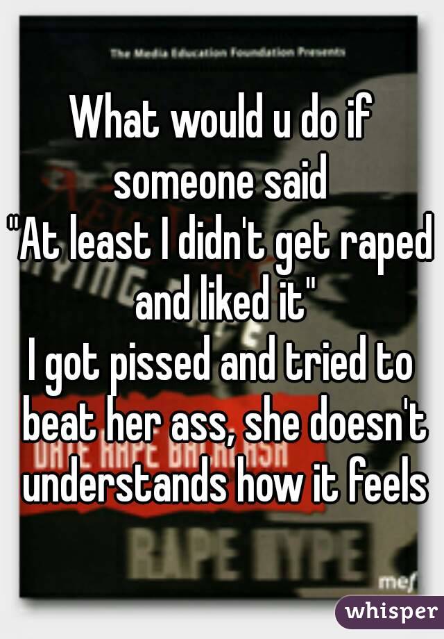 What would u do if someone said 
"At least I didn't get raped and liked it"
I got pissed and tried to beat her ass, she doesn't understands how it feels