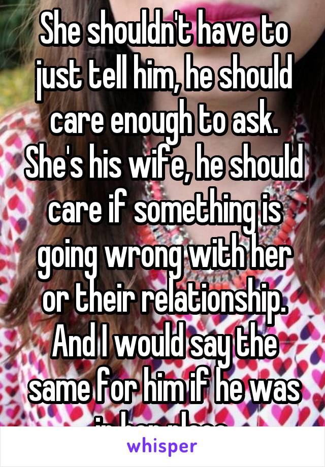 She shouldn't have to just tell him, he should care enough to ask. She's his wife, he should care if something is going wrong with her or their relationship. And I would say the same for him if he was in her place.