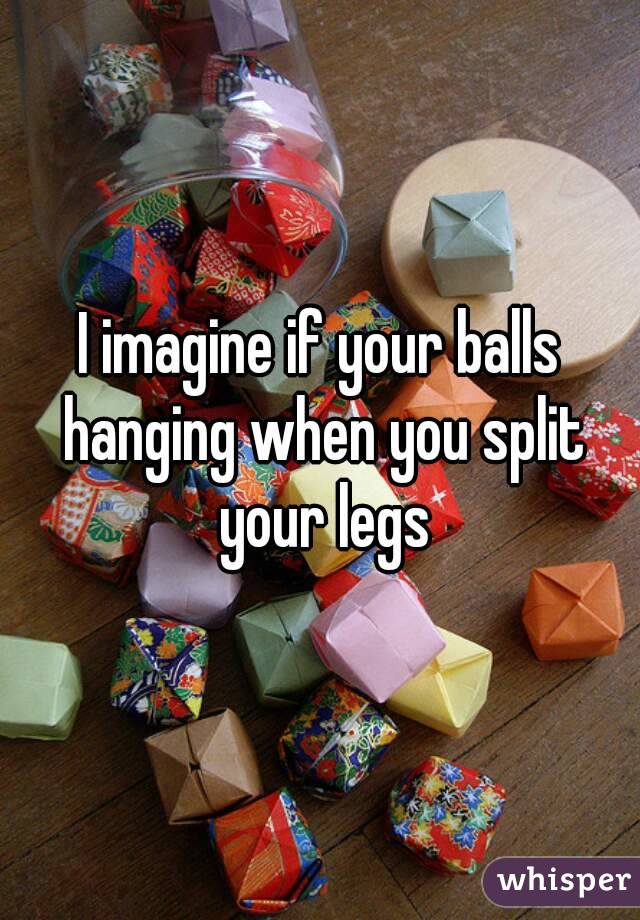 I imagine if your balls hanging when you split your legs