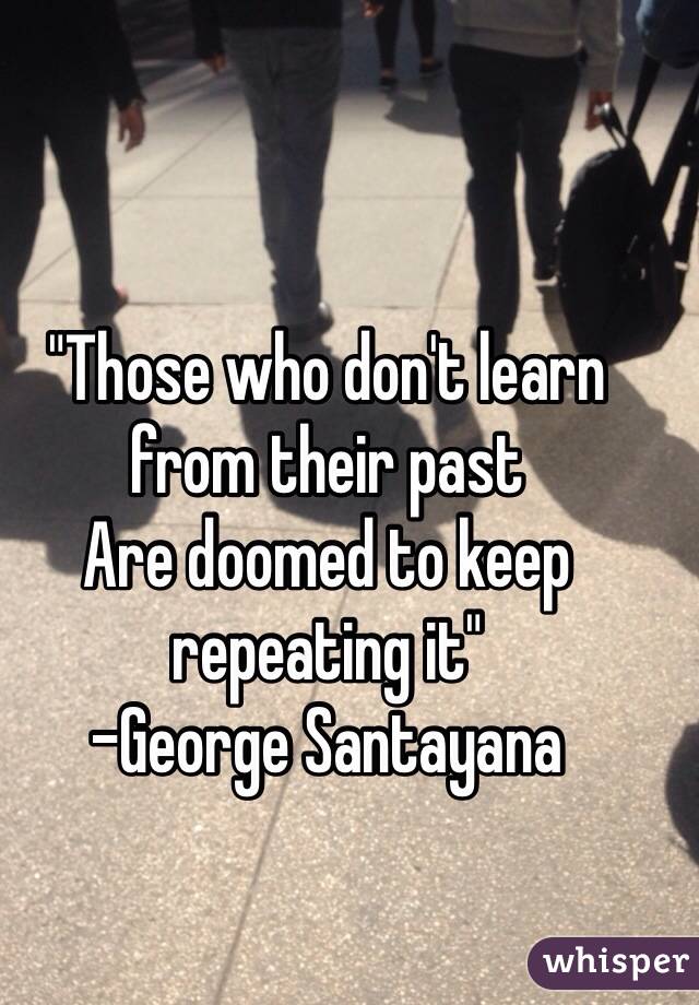 "Those who don't learn from their past
Are doomed to keep repeating it"
-George Santayana