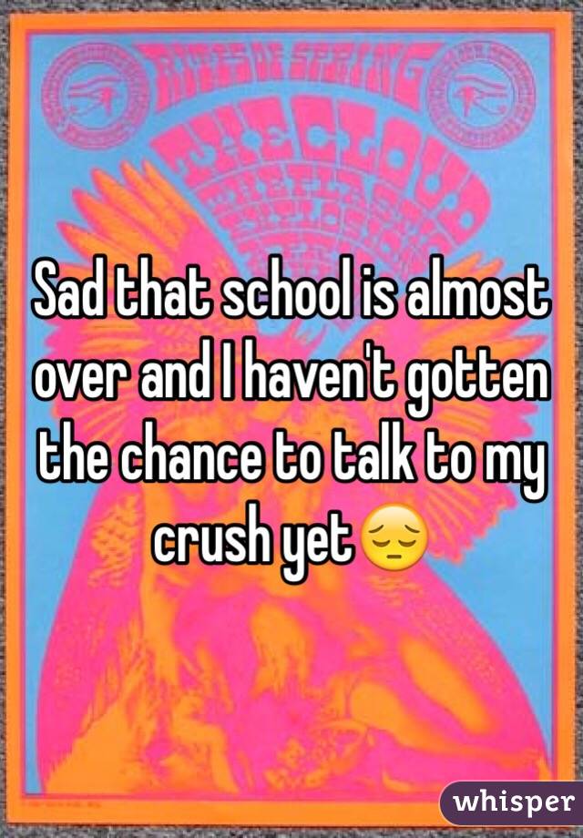 Sad that school is almost over and I haven't gotten the chance to talk to my crush yet😔