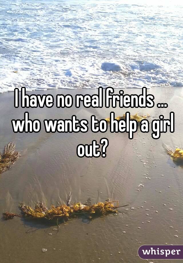 I have no real friends ... who wants to help a girl out?