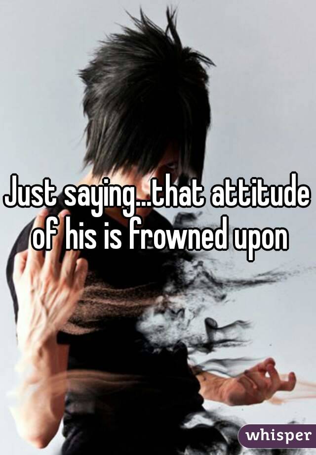 Just saying...that attitude of his is frowned upon