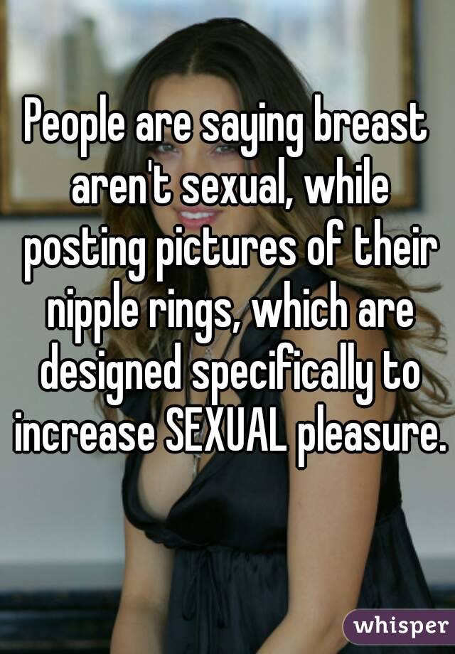 People are saying breast aren't sexual, while posting pictures of their nipple rings, which are designed specifically to increase SEXUAL pleasure. 