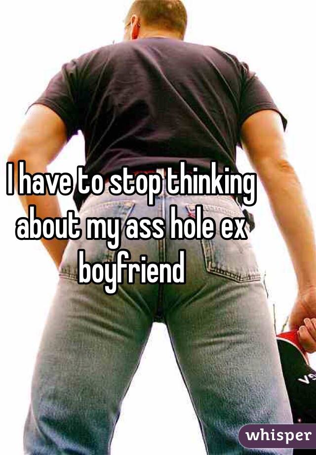 I have to stop thinking about my ass hole ex boyfriend 