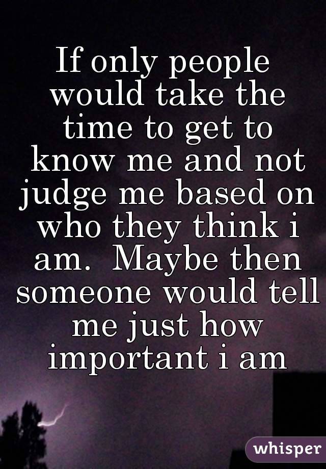 If only people would take the time to get to know me and not judge me based on who they think i am.  Maybe then someone would tell me just how important i am