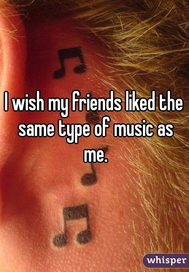 I wish my friends liked the same type of music as me.
