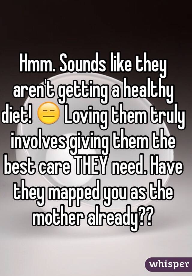 Hmm. Sounds like they aren't getting a healthy diet! 😑 Loving them truly involves giving them the best care THEY need. Have they mapped you as the mother already?? 