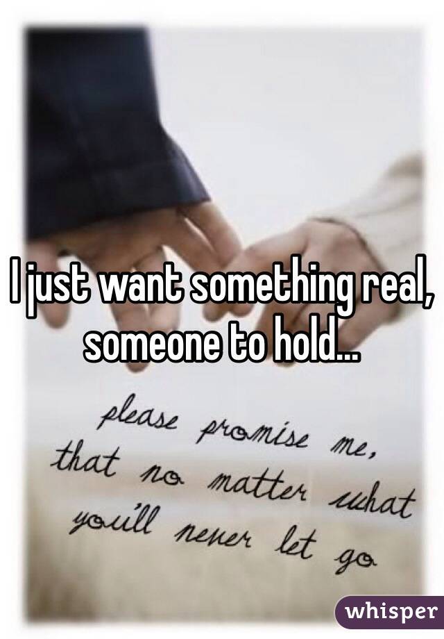 I just want something real, someone to hold...