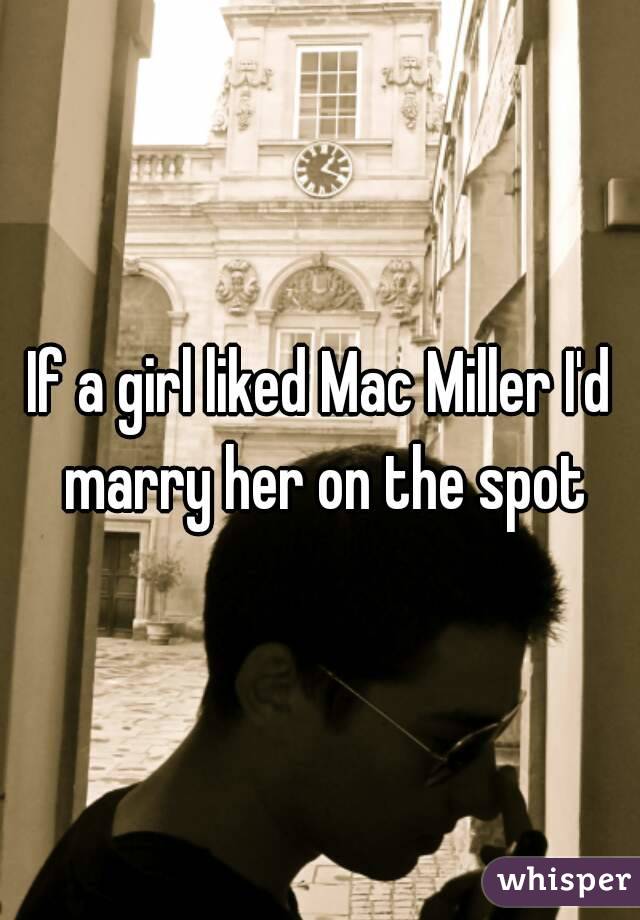 If a girl liked Mac Miller I'd marry her on the spot