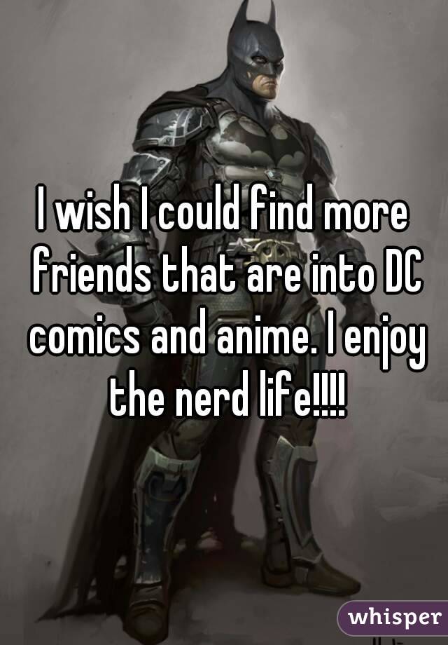 I wish I could find more friends that are into DC comics and anime. I enjoy the nerd life!!!!
