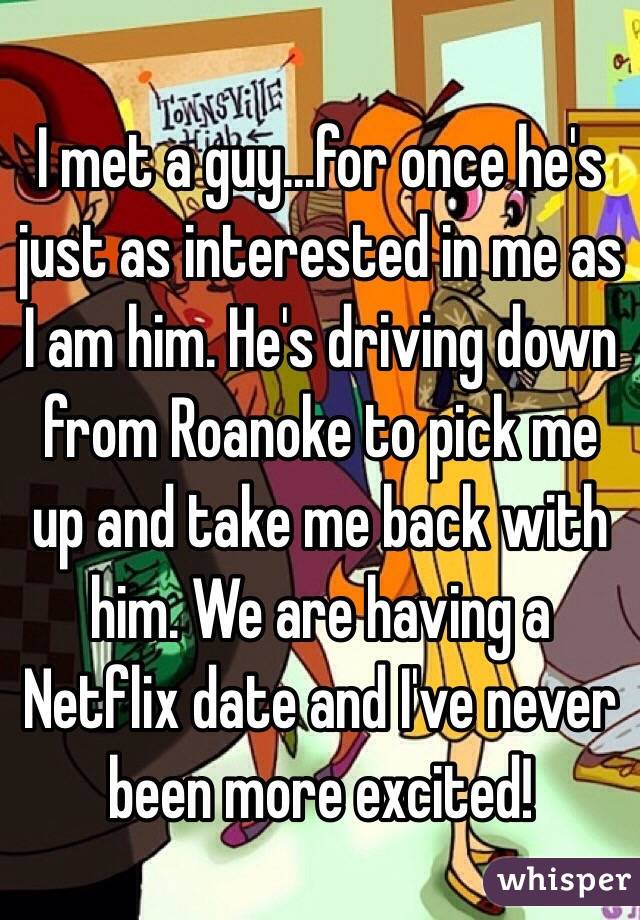 I met a guy...for once he's just as interested in me as I am him. He's driving down from Roanoke to pick me up and take me back with him. We are having a Netflix date and I've never been more excited! 