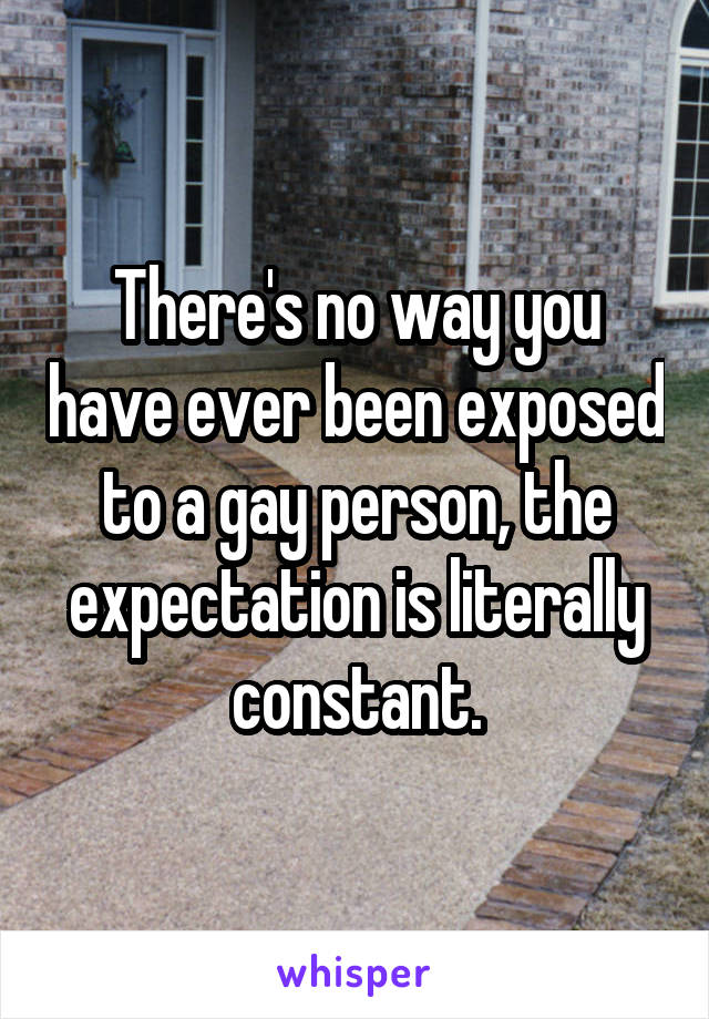 There's no way you have ever been exposed to a gay person, the expectation is literally constant.