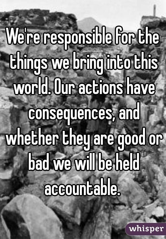 We're responsible for the things we bring into this world. Our actions have consequences, and whether they are good or bad we will be held accountable. 