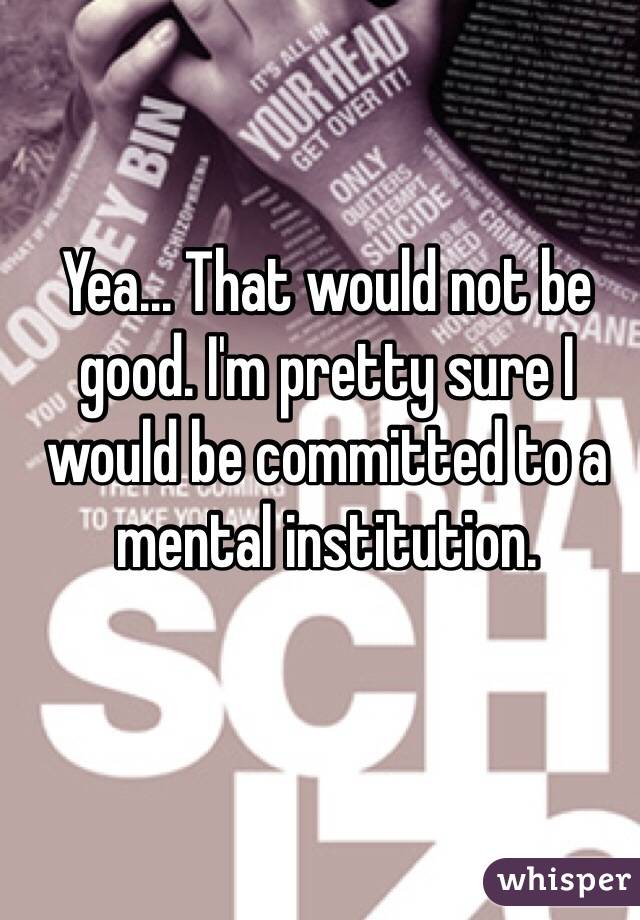 Yea... That would not be good. I'm pretty sure I would be committed to a mental institution. 