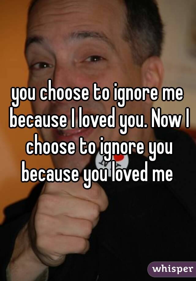 you choose to ignore me because I loved you. Now I choose to ignore you because you loved me 