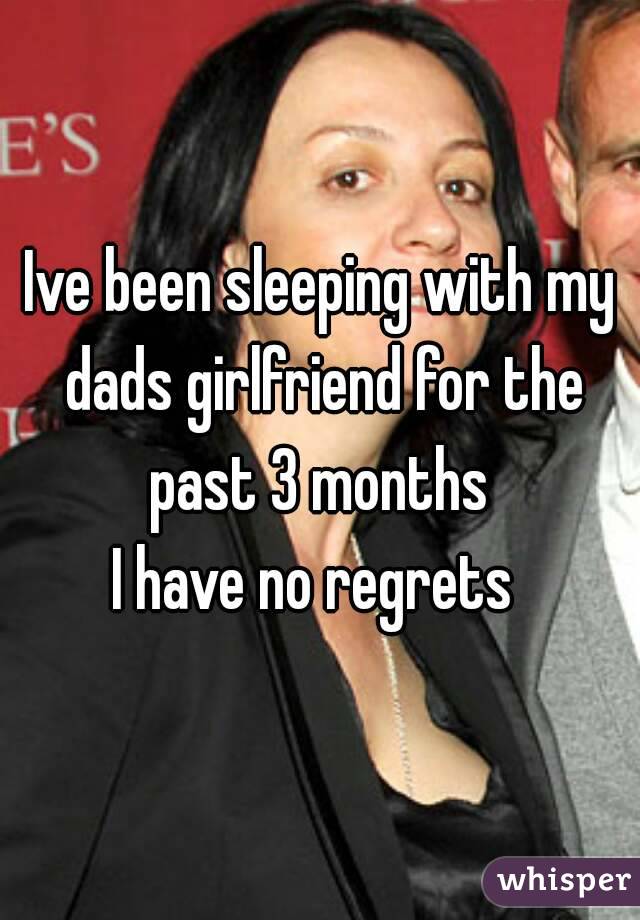 Ive been sleeping with my dads girlfriend for the past 3 months 
I have no regrets 