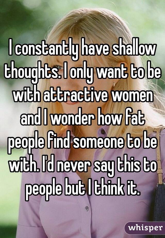 I constantly have shallow thoughts. I only want to be with attractive women and I wonder how fat people find someone to be with. I'd never say this to people but I think it.