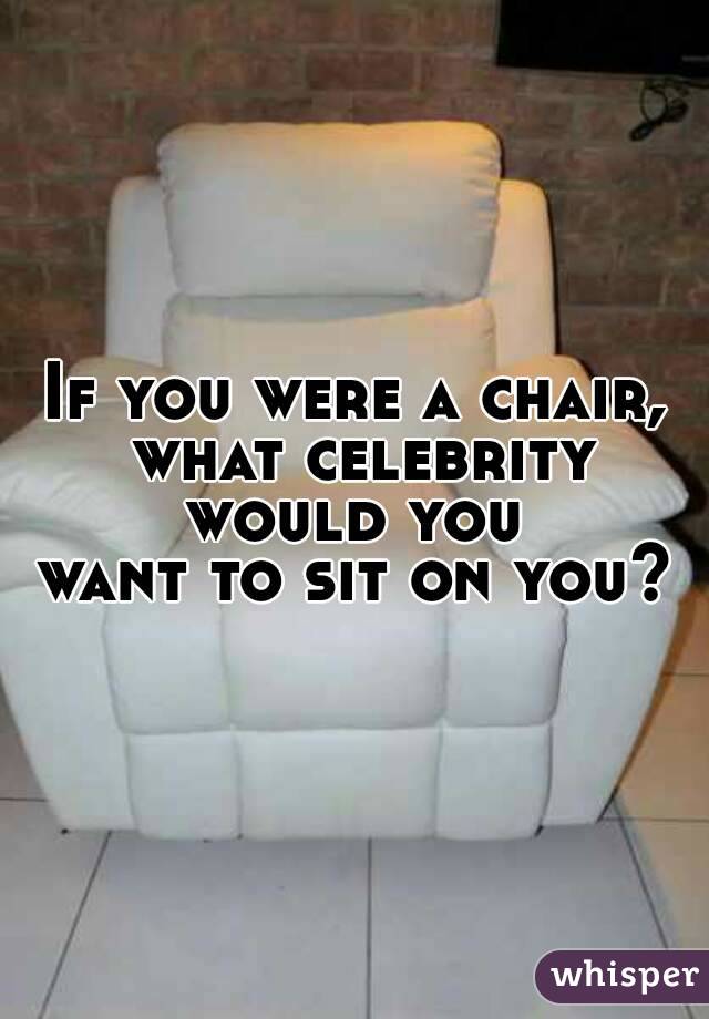 If you were a chair, what celebrity would you 
want to sit on you?