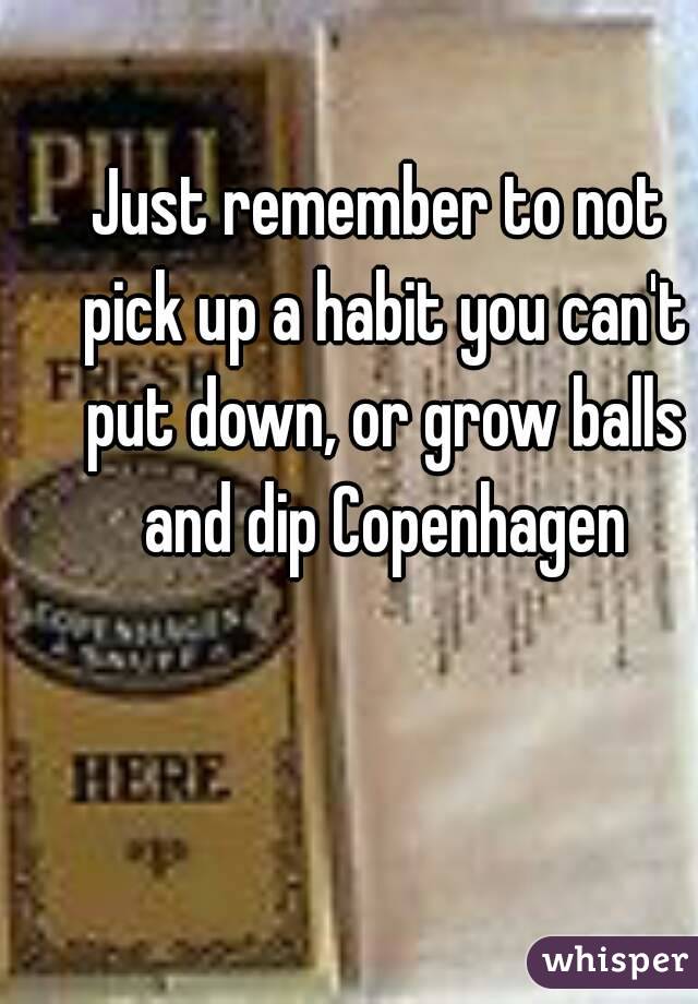 Just remember to not pick up a habit you can't put down, or grow balls and dip Copenhagen