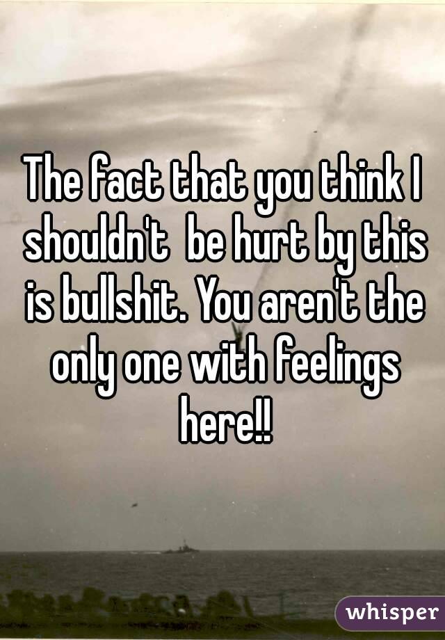 The fact that you think I shouldn't  be hurt by this is bullshit. You aren't the only one with feelings here!!