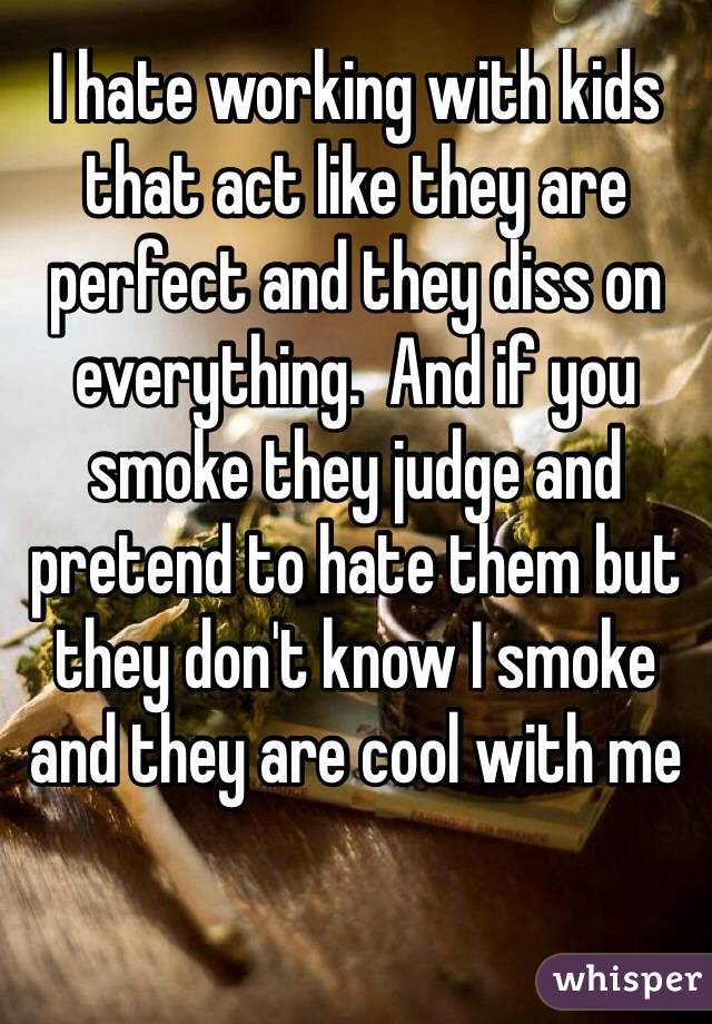 I hate working with kids that act like they are perfect and they diss on everything.  And if you smoke they judge and pretend to hate them but they don't know I smoke and they are cool with me


