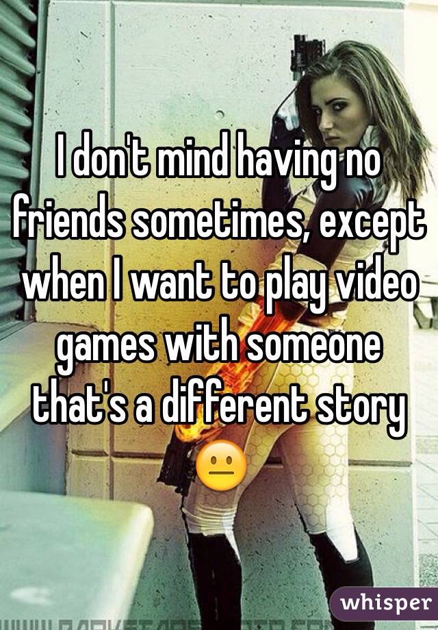 I don't mind having no friends sometimes, except when I want to play video games with someone that's a different story 😐