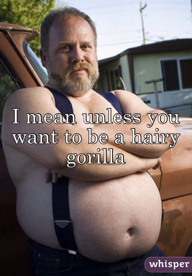 I mean unless you want to be a hairy gorilla 