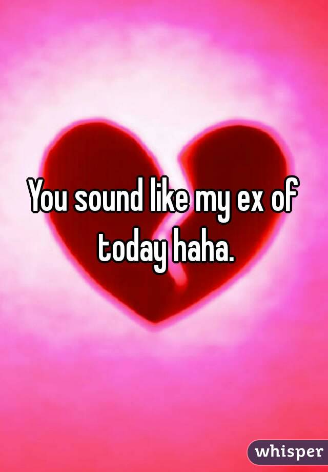 You sound like my ex of today haha.