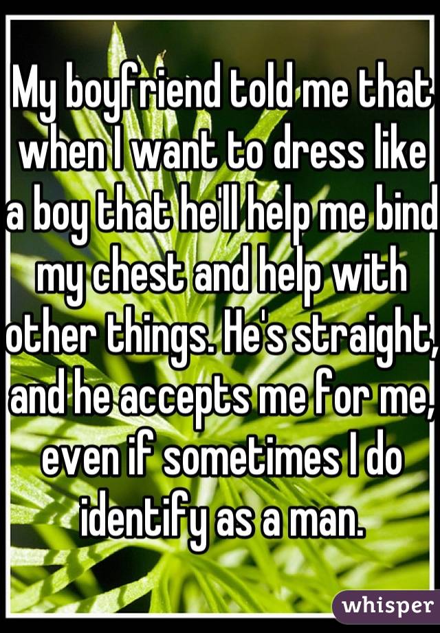 My boyfriend told me that when I want to dress like a boy that he'll help me bind my chest and help with other things. He's straight, and he accepts me for me, even if sometimes I do identify as a man.