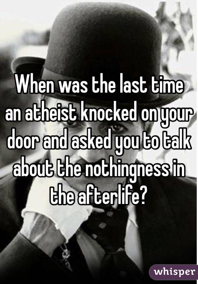 When was the last time an atheist knocked on your door and asked you to talk about the nothingness in the afterlife?