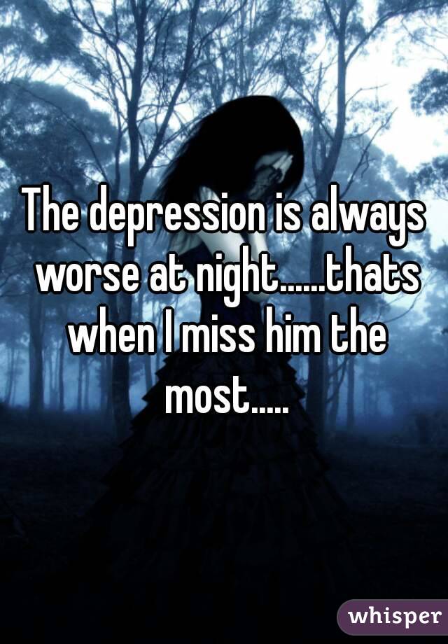 The depression is always worse at night......thats when I miss him the most.....